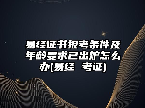 易經(jīng)證書報考條件及年齡要求已出爐怎么辦(易經(jīng) 考證)