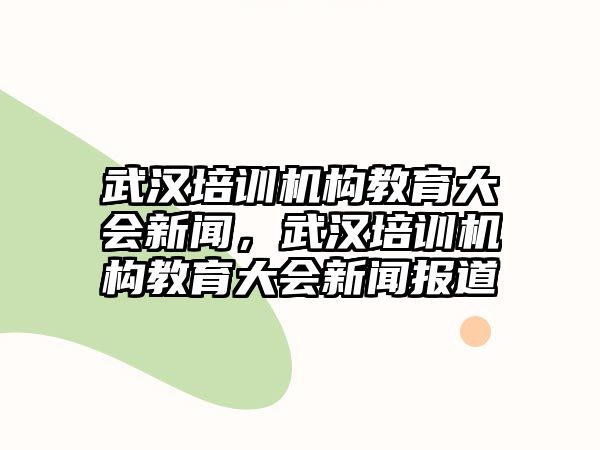 武漢培訓(xùn)機(jī)構(gòu)教育大會(huì)新聞，武漢培訓(xùn)機(jī)構(gòu)教育大會(huì)新聞報(bào)道