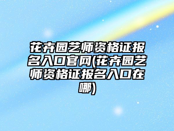 花卉園藝師資格證報(bào)名入口官網(wǎng)(花卉園藝師資格證報(bào)名入口在哪)