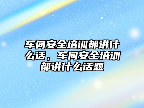 車間安全培訓都講什么話，車間安全培訓都講什么話題