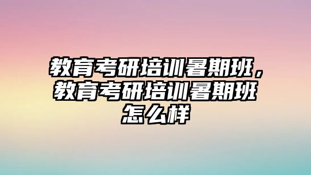 教育考研培訓暑期班，教育考研培訓暑期班怎么樣