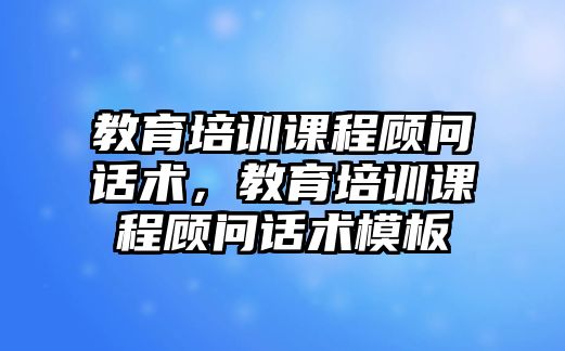 教育培訓課程顧問話術，教育培訓課程顧問話術模板