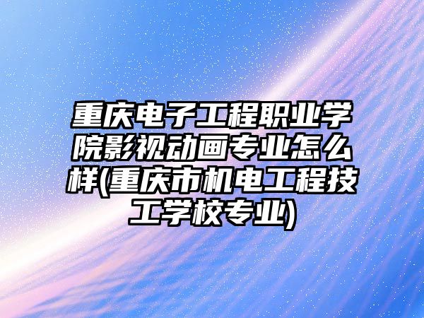 重慶電子工程職業學院影視動畫專業怎么樣(重慶市機電工程技工學校專業)