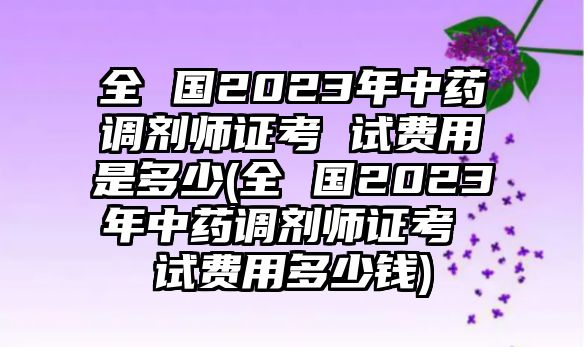 全 國2023年中藥調(diào)劑師證考 試費(fèi)用是多少(全 國2023年中藥調(diào)劑師證考 試費(fèi)用多少錢)