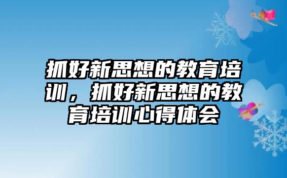 抓好新思想的教育培訓，抓好新思想的教育培訓心得體會