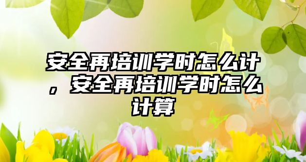 安全再培訓學時怎么計，安全再培訓學時怎么計算