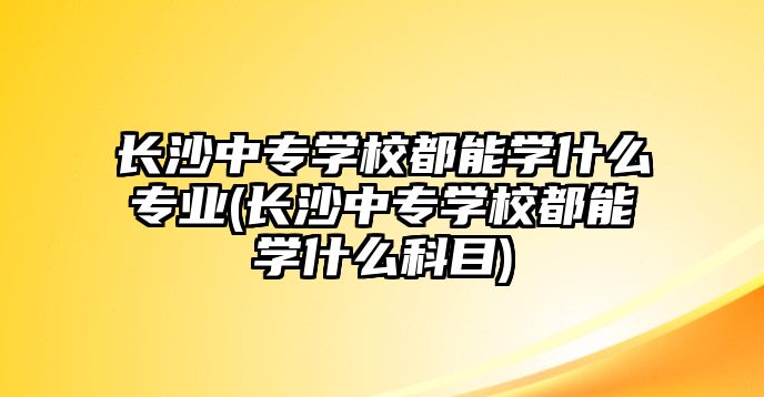 長沙中專學校都能學什么專業(長沙中專學校都能學什么科目)