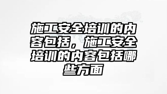 施工安全培訓的內容包括，施工安全培訓的內容包括哪些方面