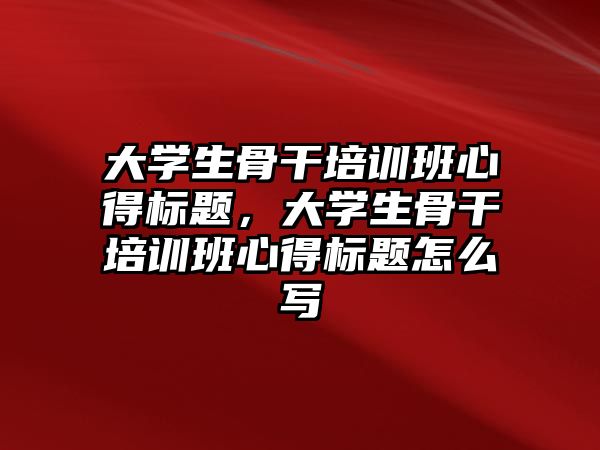 大學生骨干培訓班心得標題，大學生骨干培訓班心得標題怎么寫