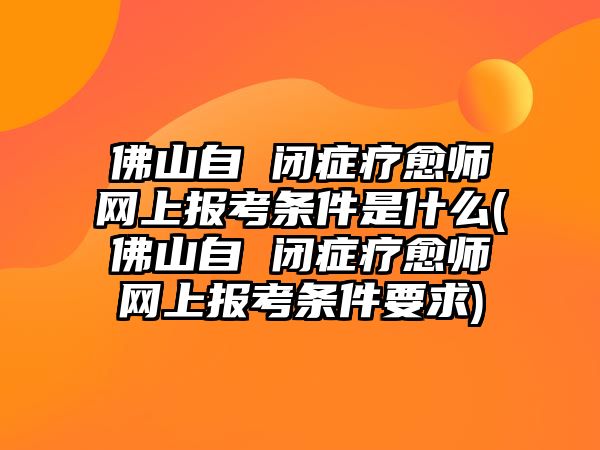 佛山自 閉癥療愈師網(wǎng)上報(bào)考條件是什么(佛山自 閉癥療愈師網(wǎng)上報(bào)考條件要求)