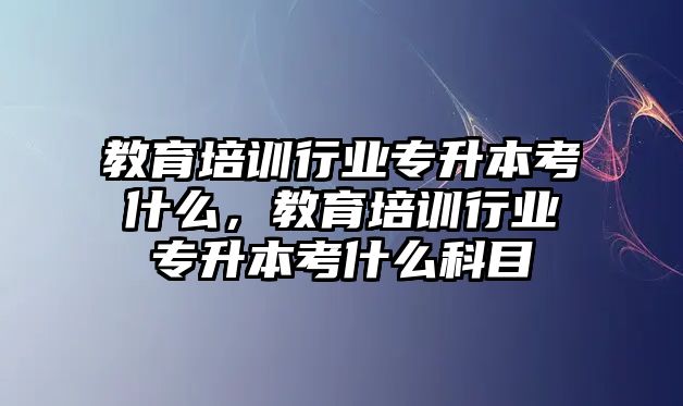 教育培訓行業專升本考什么，教育培訓行業專升本考什么科目