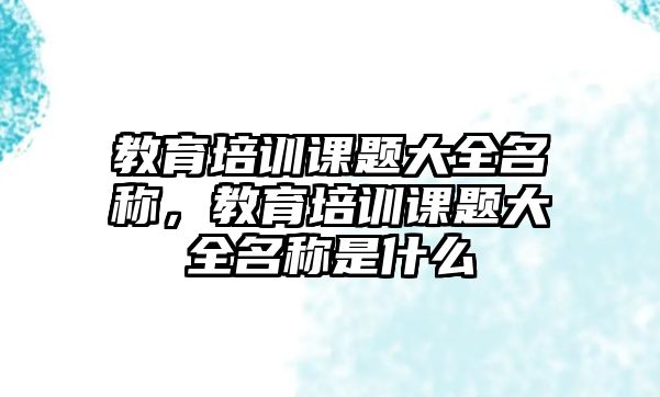 教育培訓(xùn)課題大全名稱，教育培訓(xùn)課題大全名稱是什么