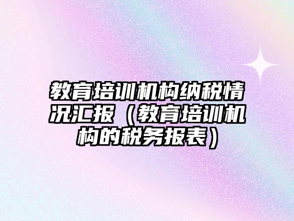 教育培訓(xùn)機構(gòu)納稅情況匯報（教育培訓(xùn)機構(gòu)的稅務(wù)報表）