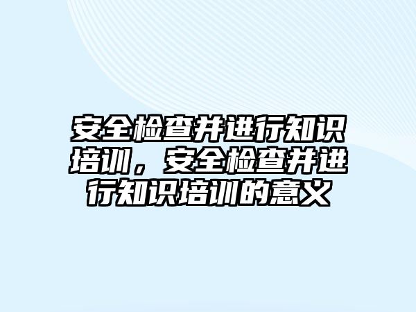 安全檢查并進行知識培訓，安全檢查并進行知識培訓的意義