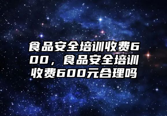 食品安全培訓收費600，食品安全培訓收費600元合理嗎