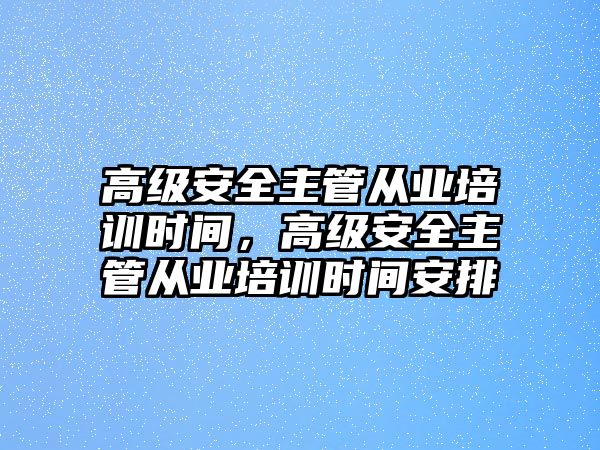 高級安全主管從業(yè)培訓時間，高級安全主管從業(yè)培訓時間安排