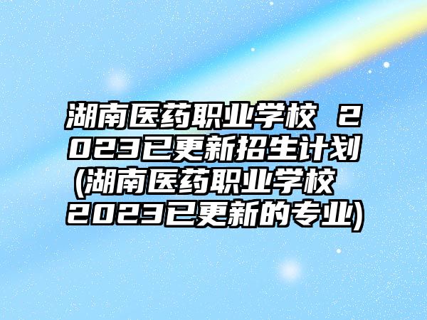 湖南醫(yī)藥職業(yè)學(xué)校 2023已更新招生計劃(湖南醫(yī)藥職業(yè)學(xué)校 2023已更新的專業(yè))