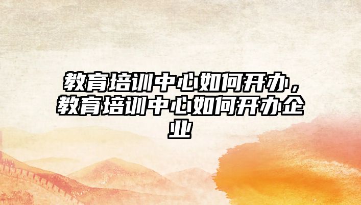 教育培訓中心如何開辦，教育培訓中心如何開辦企業