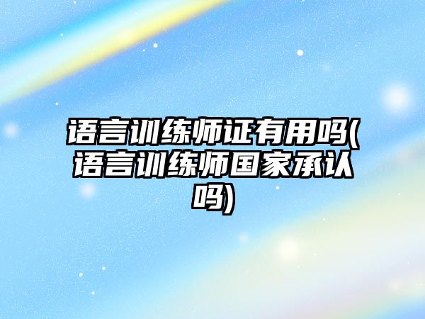 語言訓練師證有用嗎(語言訓練師國家承認嗎)