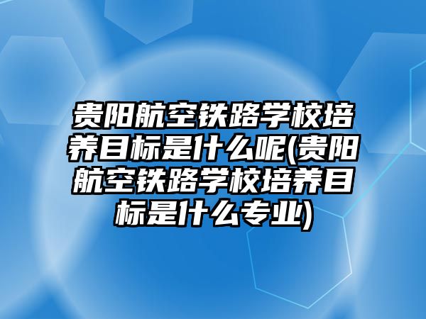 貴陽航空鐵路學(xué)校培養(yǎng)目標是什么呢(貴陽航空鐵路學(xué)校培養(yǎng)目標是什么專業(yè))