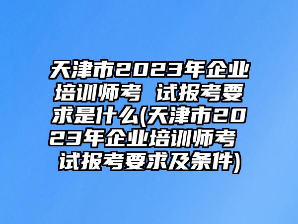 天津市2023年企業(yè)培訓(xùn)師考 試報考要求是什么(天津市2023年企業(yè)培訓(xùn)師考 試報考要求及條件)