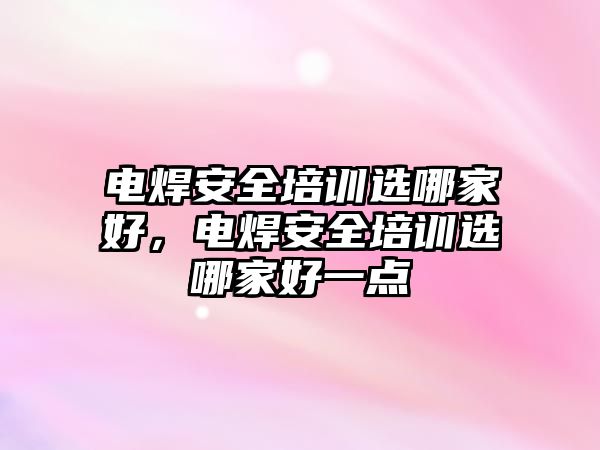 電焊安全培訓(xùn)選哪家好，電焊安全培訓(xùn)選哪家好一點