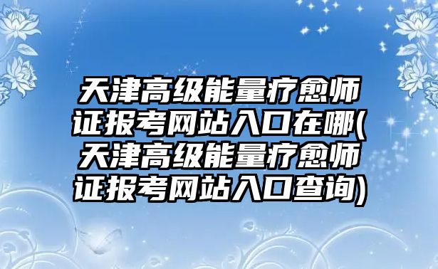 天津高級(jí)能量療愈師證報(bào)考網(wǎng)站入口在哪(天津高級(jí)能量療愈師證報(bào)考網(wǎng)站入口查詢)