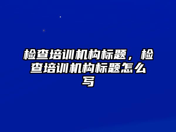 檢查培訓機構標題，檢查培訓機構標題怎么寫