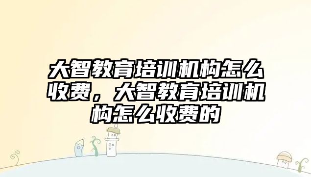 大智教育培訓機構怎么收費，大智教育培訓機構怎么收費的