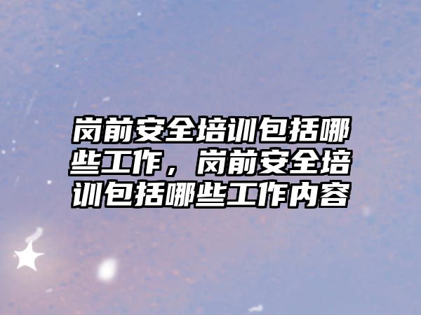 崗前安全培訓包括哪些工作，崗前安全培訓包括哪些工作內容