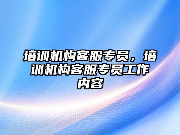 培訓(xùn)機(jī)構(gòu)客服專員，培訓(xùn)機(jī)構(gòu)客服專員工作內(nèi)容