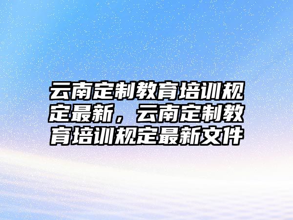 云南定制教育培訓規定最新，云南定制教育培訓規定最新文件