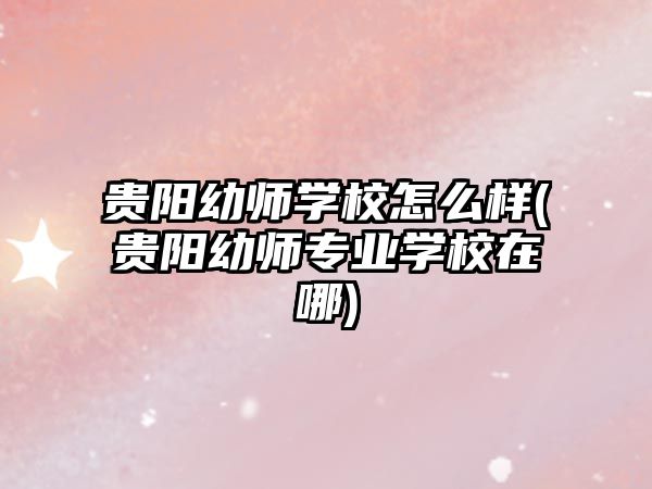 貴陽幼師學校怎么樣(貴陽幼師專業學校在哪)