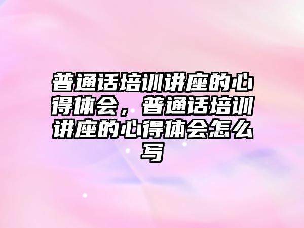 普通話培訓講座的心得體會，普通話培訓講座的心得體會怎么寫