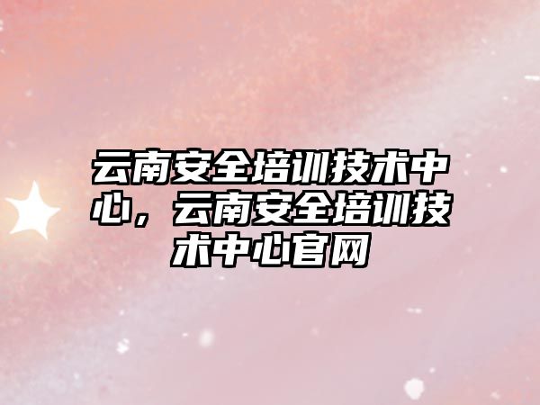 云南安全培訓技術中心，云南安全培訓技術中心官網