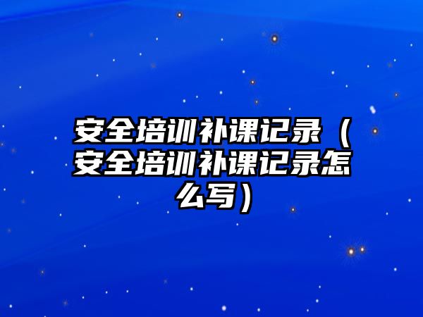 安全培訓補課記錄（安全培訓補課記錄怎么寫）