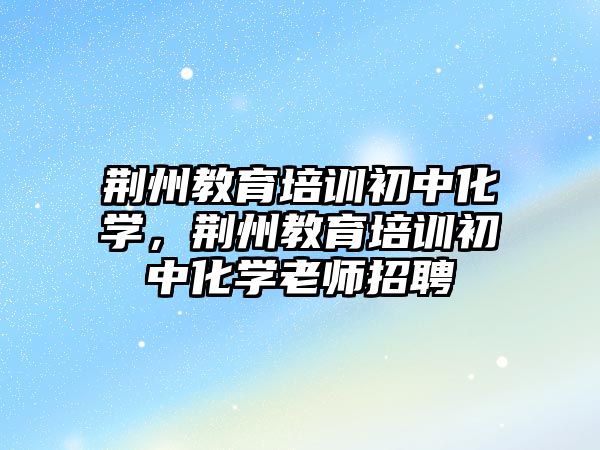 荊州教育培訓初中化學，荊州教育培訓初中化學老師招聘