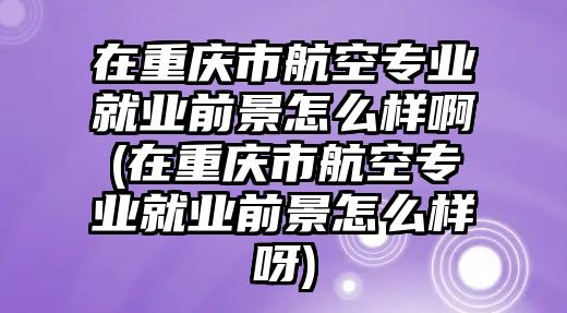 在重慶市航空專業就業前景怎么樣啊(在重慶市航空專業就業前景怎么樣呀)