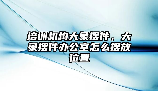 培訓機構大象擺件，大象擺件辦公室怎么擺放位置