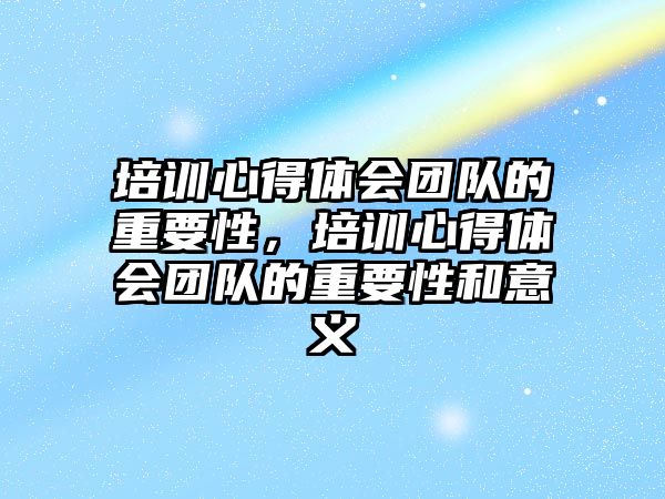 培訓心得體會團隊的重要性，培訓心得體會團隊的重要性和意義