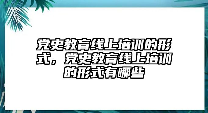 黨史教育線上培訓的形式，黨史教育線上培訓的形式有哪些