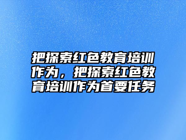 把探索紅色教育培訓作為，把探索紅色教育培訓作為首要任務