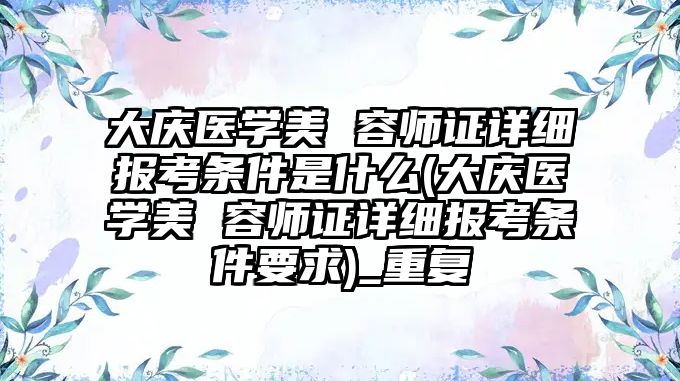 大慶醫學美 容師證詳細報考條件是什么(大慶醫學美 容師證詳細報考條件要求)_重復