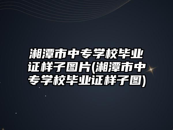 湘潭市中專學校畢業證樣子圖片(湘潭市中專學校畢業證樣子圖)