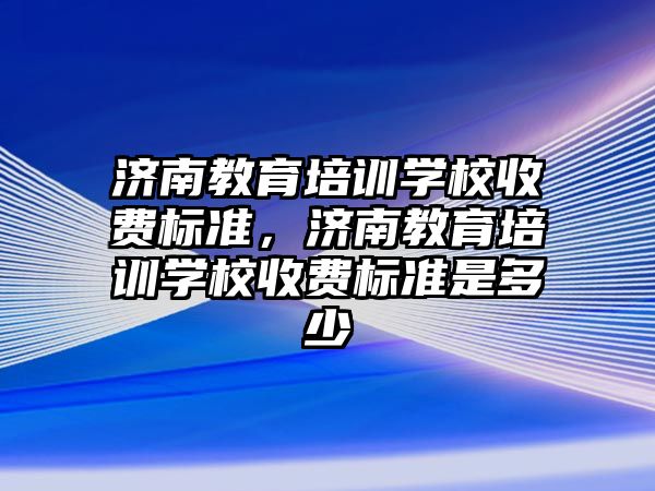 濟南教育培訓學校收費標準，濟南教育培訓學校收費標準是多少