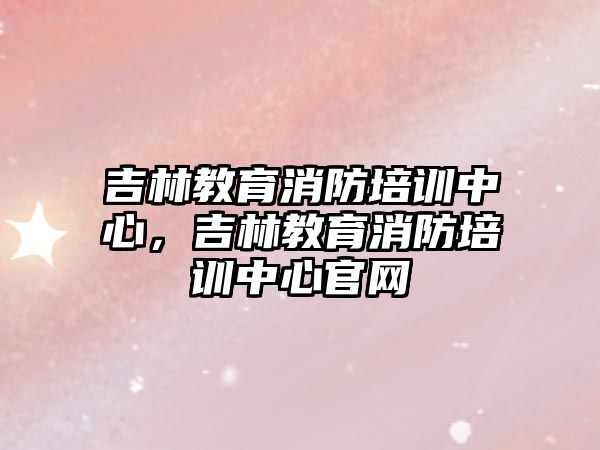 吉林教育消防培訓(xùn)中心，吉林教育消防培訓(xùn)中心官網(wǎng)