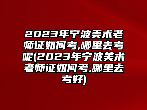 2023年寧波美術老師證如何考,哪里去考呢(2023年寧波美術老師證如何考,哪里去考好)