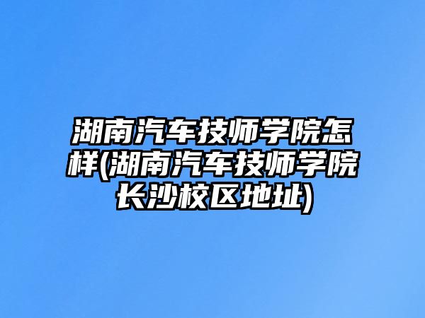 湖南汽車技師學院怎樣(湖南汽車技師學院長沙校區(qū)地址)