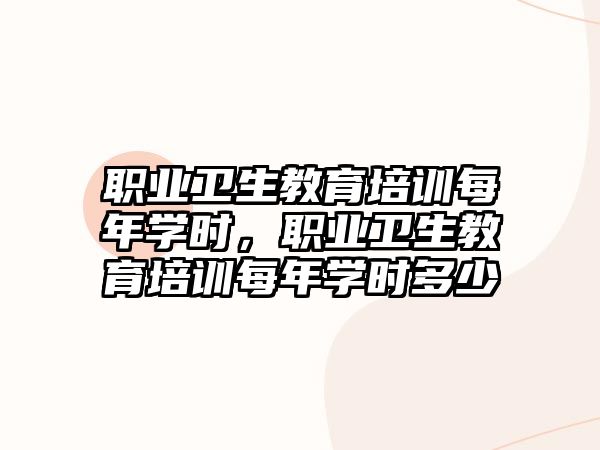 職業衛生教育培訓每年學時，職業衛生教育培訓每年學時多少