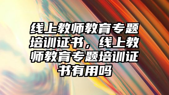 線上教師教育專題培訓(xùn)證書，線上教師教育專題培訓(xùn)證書有用嗎